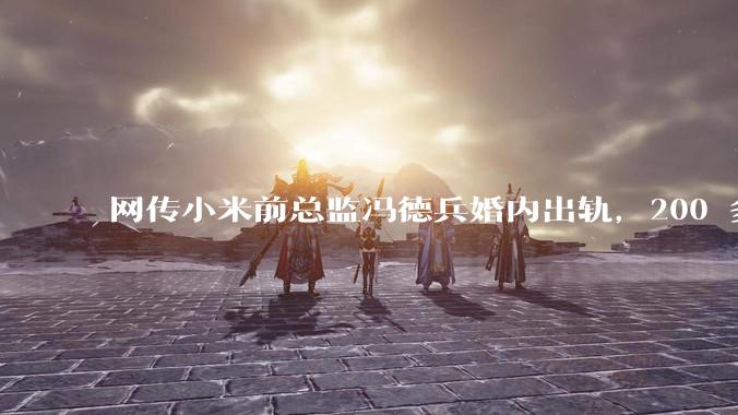 网传小米前总监冯德兵婚内出轨，200 多份「包养合同」，这是真的吗？具体是怎么回事？