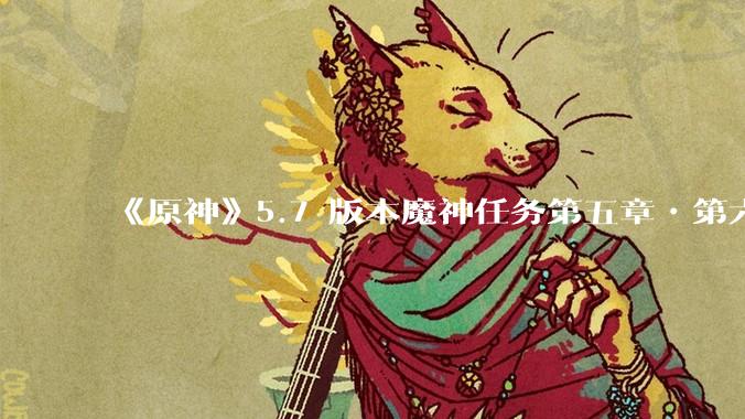 《原神》5.7 版本魔神任务第五章•第六幕「你存在的时空」体验如何？